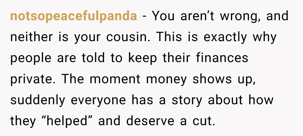 notsopeacefulpanda - You aren’t wrong, and neither is your cousin. This is exactly why people are told to keep their finances private. The moment money shows up, suddenly everyone has...