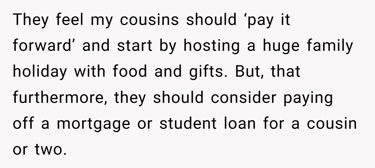 They feel my cousins should ‘pay it forward’ and start by hosting a huge family holiday with food and gifts. But, that furthermore, they should consider paying off a mortgage...