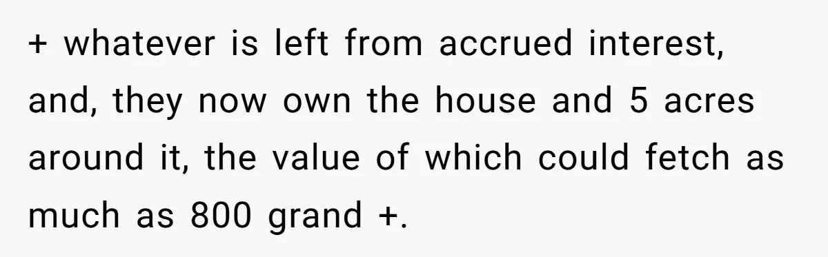 + whatever is left from accrued interest, and, they now own the house and 5 acres around it, the value of which could fetch as much as 800 grand +.