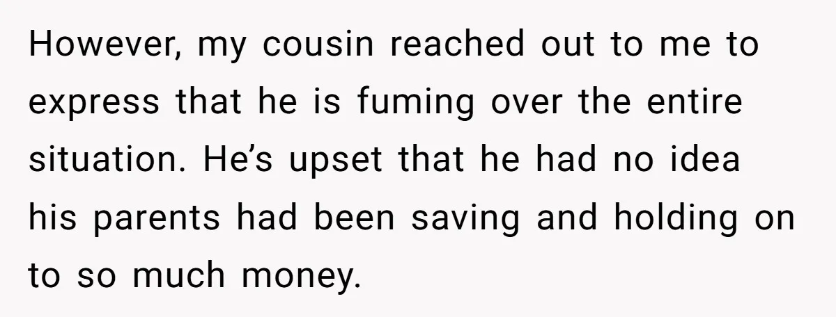 However, my cousin reached out to me to express that he is fuming over the entire situation. He’s upset that he had no idea his parents had been saving and...