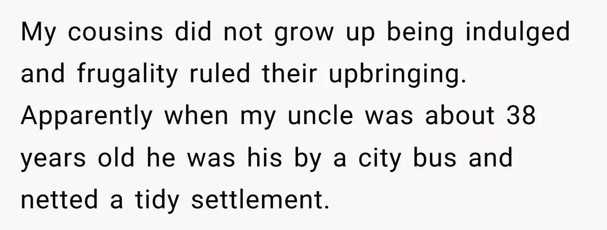 My cousins did not grow up being indulged and frugality ruled their upbringing. Apparently when my uncle was about 38 years old he was his by a city bus and...