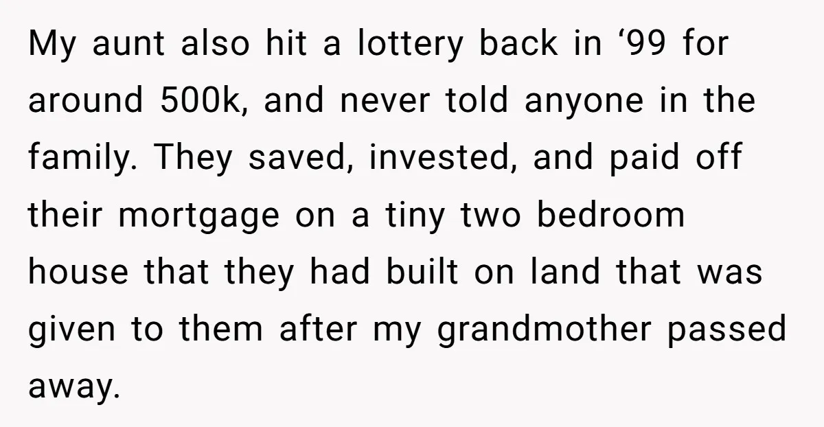 My aunt also hit a lottery back in ‘99 for around 500k, and never told anyone in the family. They saved, invested, and paid off their mortgage on a tiny...