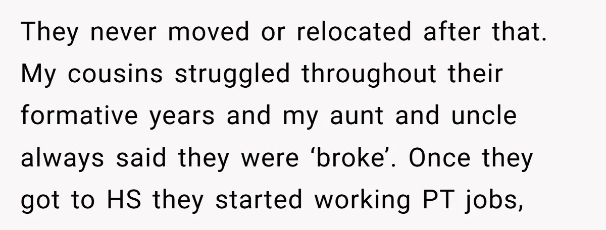 They never moved or relocated after that. My cousins struggled throughout their formative years and my aunt and uncle always said they were ‘broke’. Once they got to HS they...