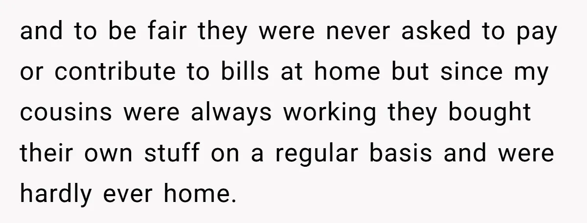 and to be fair they were never asked to pay or contribute to bills at home but since my cousins were always working they bought their own stuff on a...