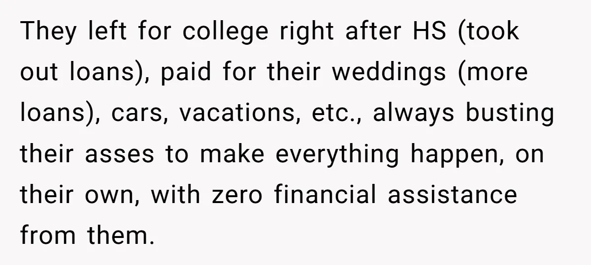 They left for college right after HS (took out loans), paid for their weddings (more loans), cars, vacations, etc., always busting their asses to make everything happen, on their own,...