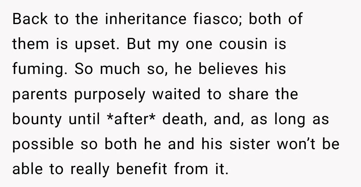 Back to the inheritance fiasco; both of them is upset. But my one cousin is fuming. So much so, he believes his parents purposely waited to share the bounty until...