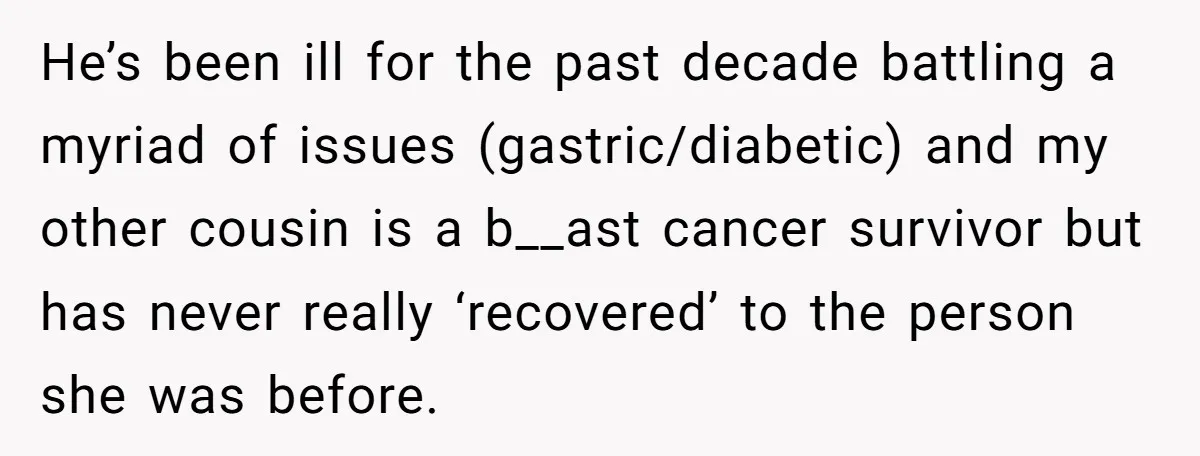 He’s been ill for the past decade battling a myriad of issues (gastric/diabetic) and my other cousin is a b__ast cancer survivor but has never really ‘recovered’ to the person...