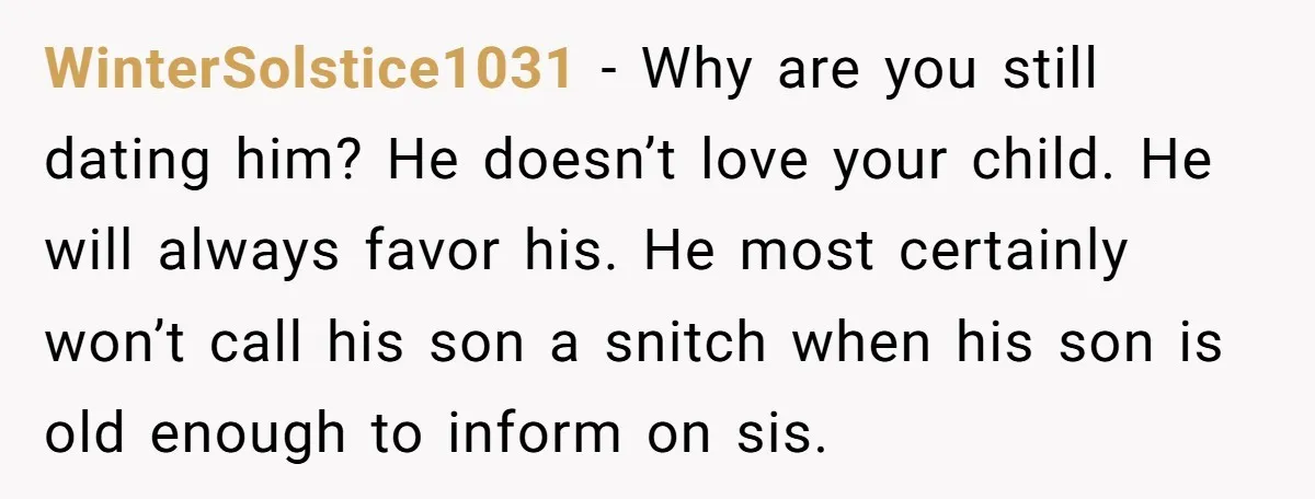 WinterSolstice1031 − Why are you still dating him? He doesn’t love your child. He will always favor his. He most certainly won’t call his son a snitch when his son...