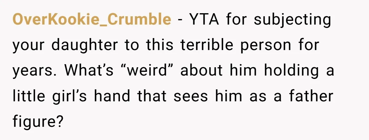 OverKookie_Crumble − YTA for subjecting your daughter to this terrible person for years. What’s “weird” about him holding a little girl’s hand that sees him as a father figure?