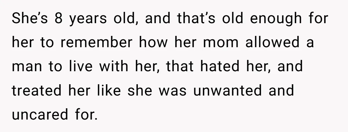 She’s 8 years old, and that’s old enough for her to remember how her mom allowed a man to live with her, that hated her, and treated her like she...