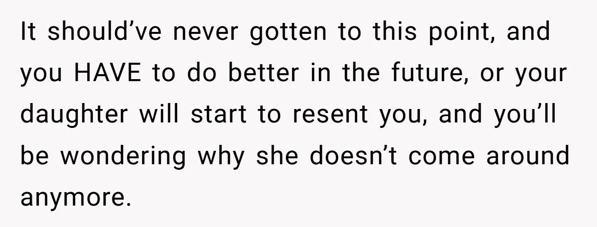 It should’ve never gotten to this point, and you HAVE to do better in the future, or your daughter will start to resent you, and you’ll be wondering why she...