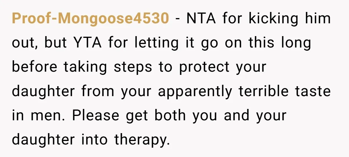 Proof-Mongoose4530 − NTA for kicking him out, but YTA for letting it go on this long before taking steps to protect your daughter from your apparently terrible taste in men....