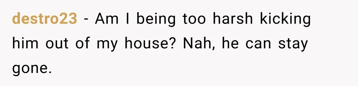 destro23 − Am I being too harsh kicking him out of my house? Nah, he can stay gone.