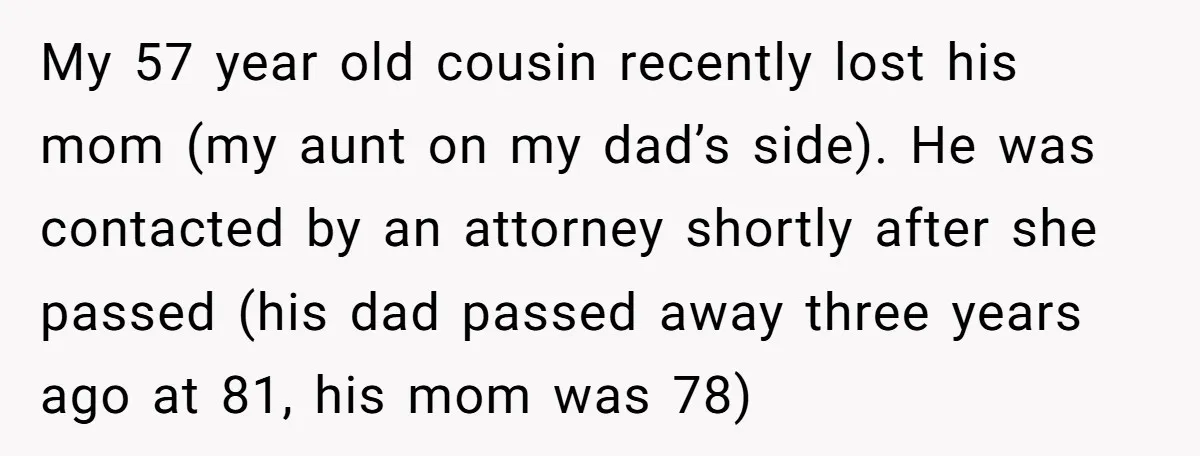 My 57 year old cousin recently lost his mom (my aunt on my dad’s side). He was contacted by an attorney shortly after she passed (his dad passed away three...