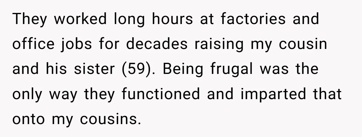They worked long hours at factories and office jobs for decades raising my cousin and his sister (59). Being frugal was the only way they functioned and imparted that onto...