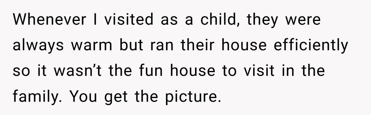 Whenever I visited as a child, they were always warm but ran their house efficiently so it wasn’t the fun house to visit in the family. You get the picture.
