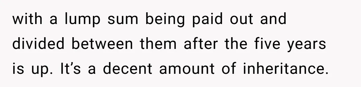 with a lump sum being paid out and divided between them after the five years is up. It’s a decent amount of inheritance.