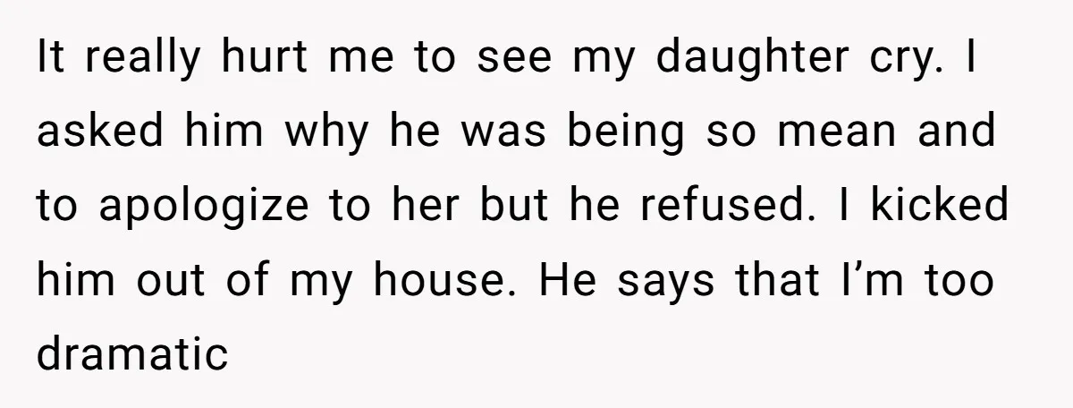 It really hurt me to see my daughter cry. I asked him why he was being so mean and to apologize to her but he refused. I kicked him out...