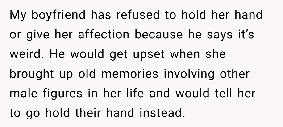 My boyfriend has refused to hold her hand or give her affection because he says it’s weird. He would get upset when she brought up old memories involving other male...