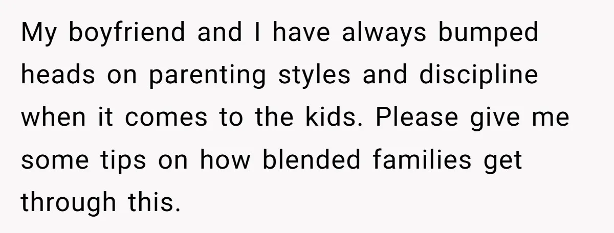 My boyfriend and I have always bumped heads on parenting styles and discipline when it comes to the kids. Please give me some tips on how blended families get through...