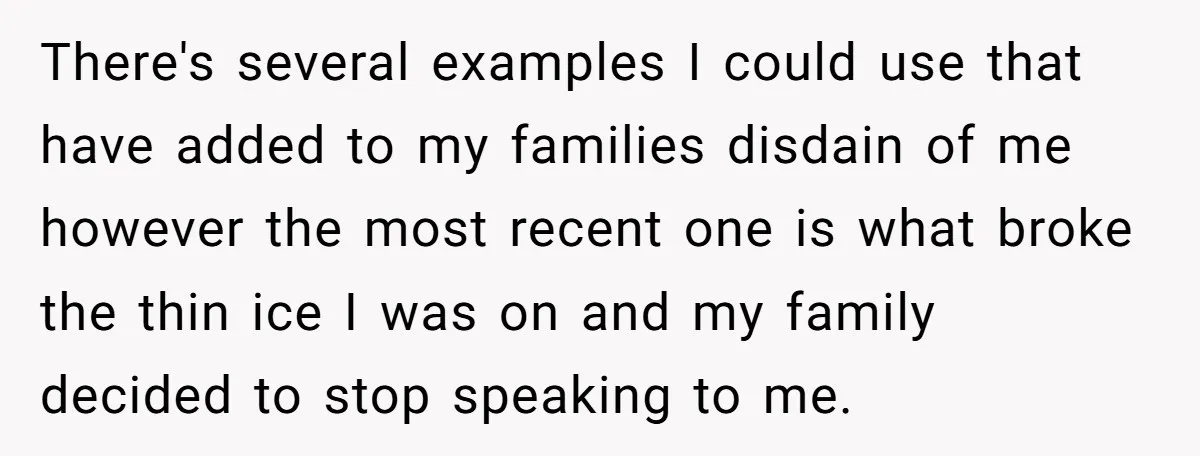 There's several examples I could use that have added to my families disdain of me however the most recent one is what broke the thin ice I was on and...