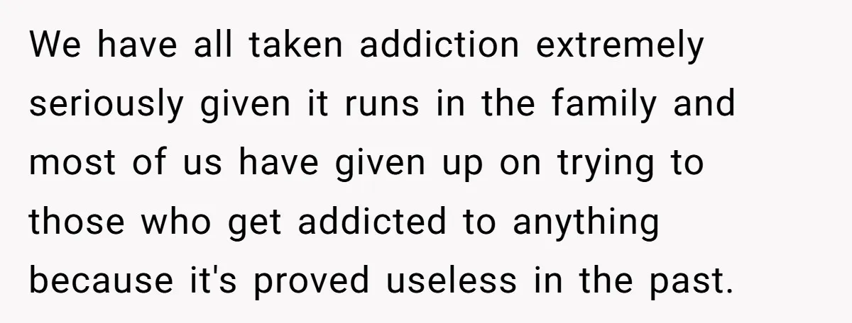 We have all taken addiction extremely seriously given it runs in the family and most of us have given up on trying to those who get addicted to anything because...