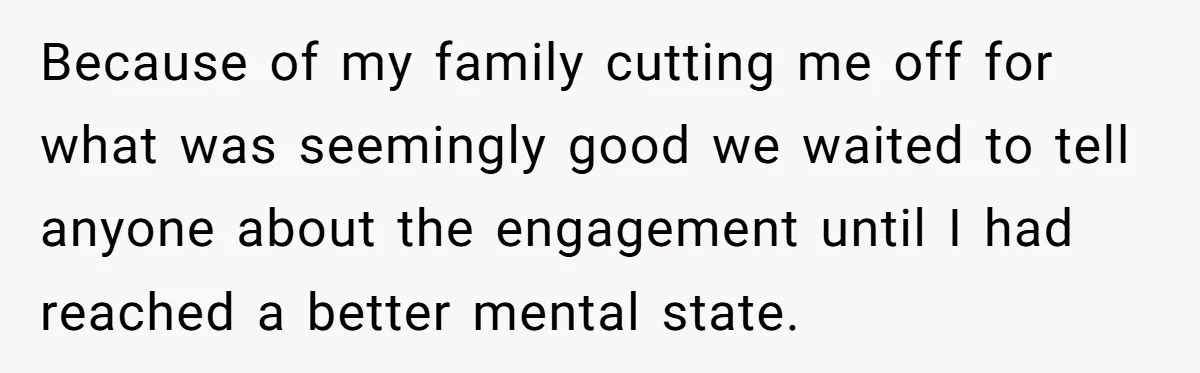 Because of my family cutting me off for what was seemingly good we waited to tell anyone about the engagement until I had reached a better mental state.