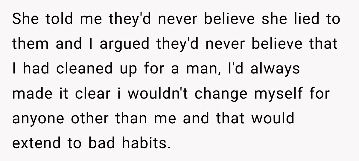 She told me they'd never believe she lied to them and I argued they'd never believe that I had cleaned up for a man, I'd always made it clear i...