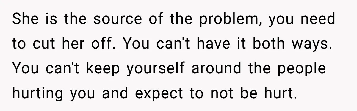 She is the source of the problem, you need to cut her off. You can't have it both ways. You can't keep yourself around the people hurting you and expect...