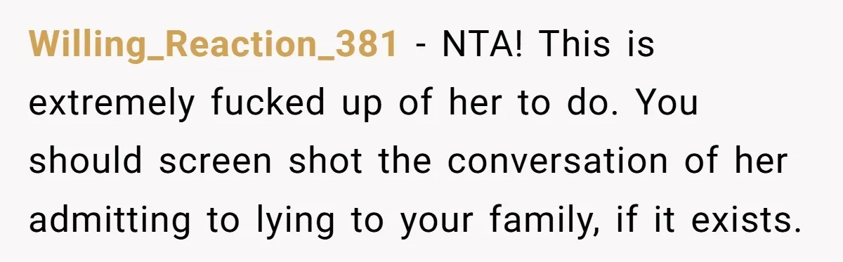 Willing_Reaction_381 − NTA! This is extremely fucked up of her to do. You should screen shot the conversation of her admitting to lying to your family, if it exists.