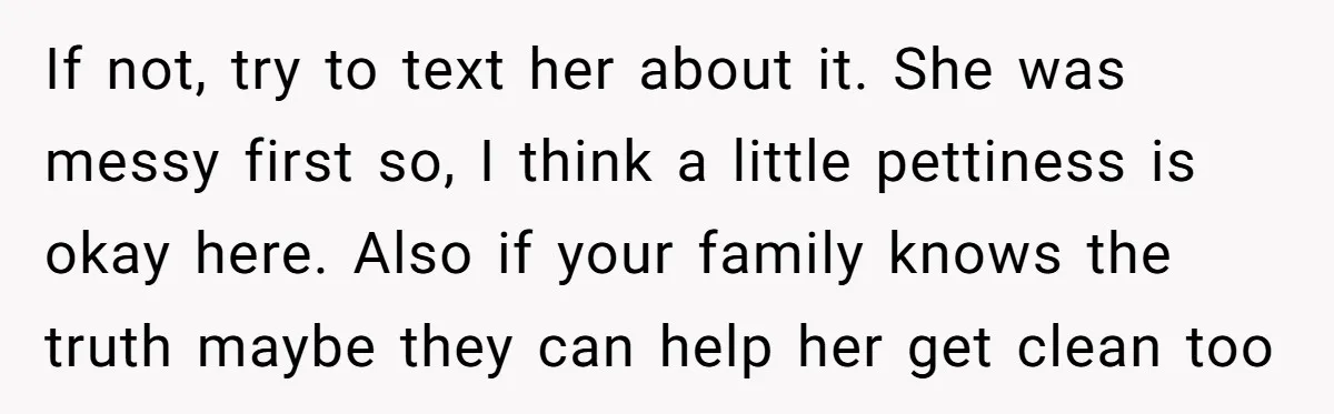 If not, try to text her about it. She was messy first so, I think a little pettiness is okay here. Also if your family knows the truth maybe they...