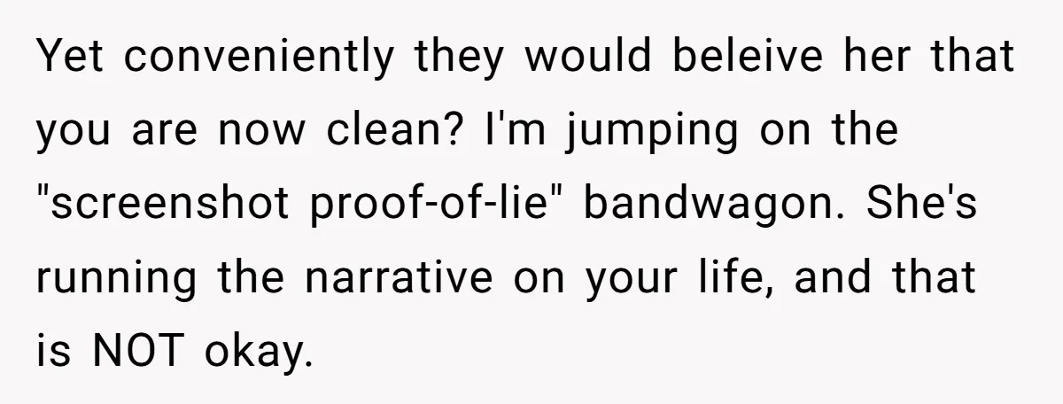 Yet conveniently they would beleive her that you are now clean? I'm jumping on the "screenshot proof-of-lie" bandwagon. She's running the narrative on your life, and that is NOT okay.
