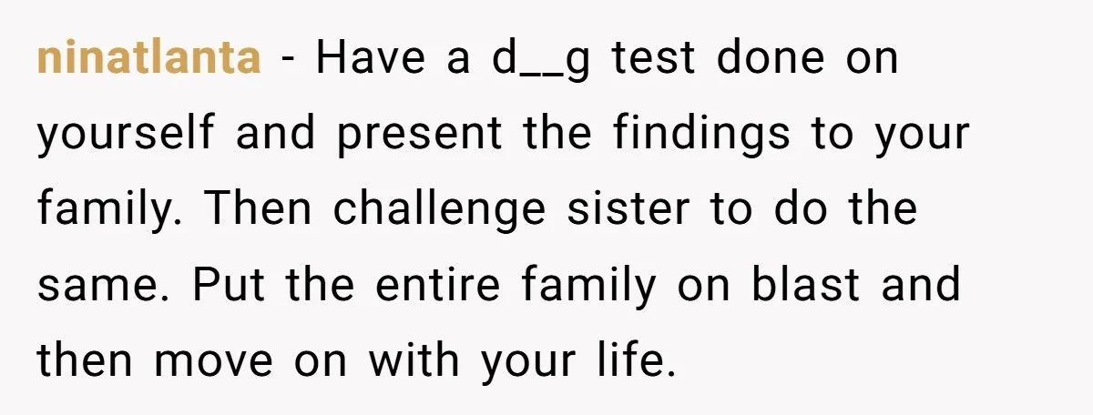 ninatlanta − Have a d__g test done on yourself and present the findings to your family. Then challenge sister to do the same. Put the entire family on blast and...