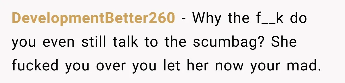 DevelopmentBetter260 − Why the f__k do you even still talk to the scumbag? She fucked you over you let her now your mad.