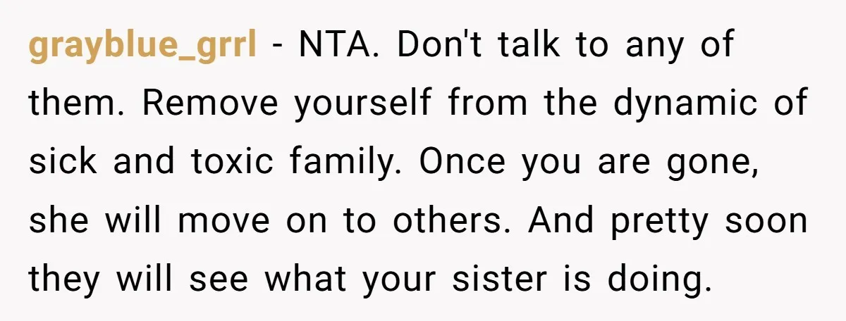 grayblue_grrl − NTA. Don't talk to any of them. Remove yourself from the dynamic of sick and toxic family. Once you are gone, she will move on to others. And...