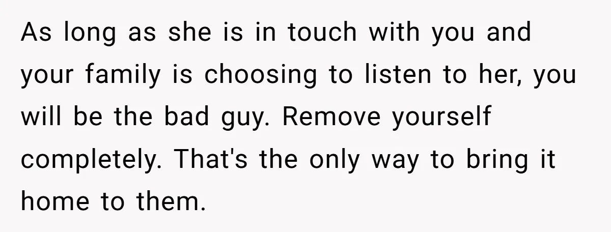 As long as she is in touch with you and your family is choosing to listen to her, you will be the bad guy. Remove yourself completely. That's the only...
