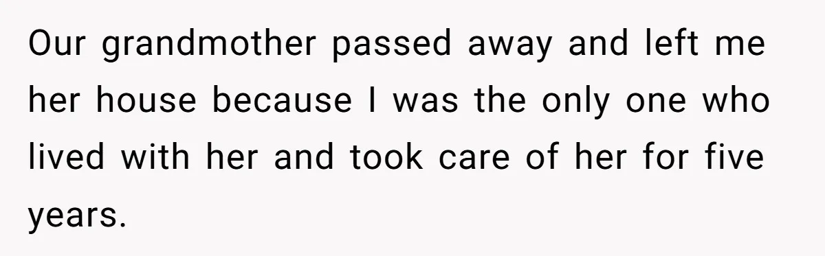 Our grandmother passed away and left me her house because I was the only one who lived with her and took care of her for five years.
