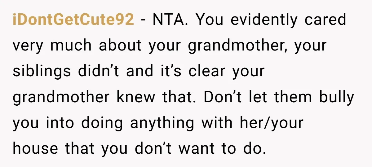 iDontGetCute92 − NTA. You evidently cared very much about your grandmother, your siblings didn’t and it’s clear your grandmother knew that. Don’t let them bully you into doing anything with...