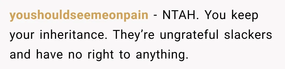 youshouldseemeonpain − NTAH. You keep your inheritance. They’re ungrateful slackers and have no right to anything.