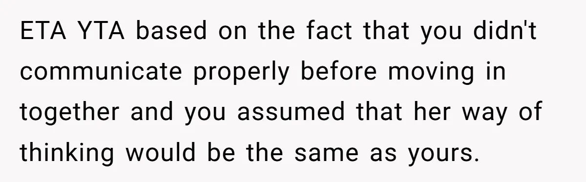 ETA YTA based on the fact that you didn't communicate properly before moving in together and you assumed that her way of thinking would be the same as yours.