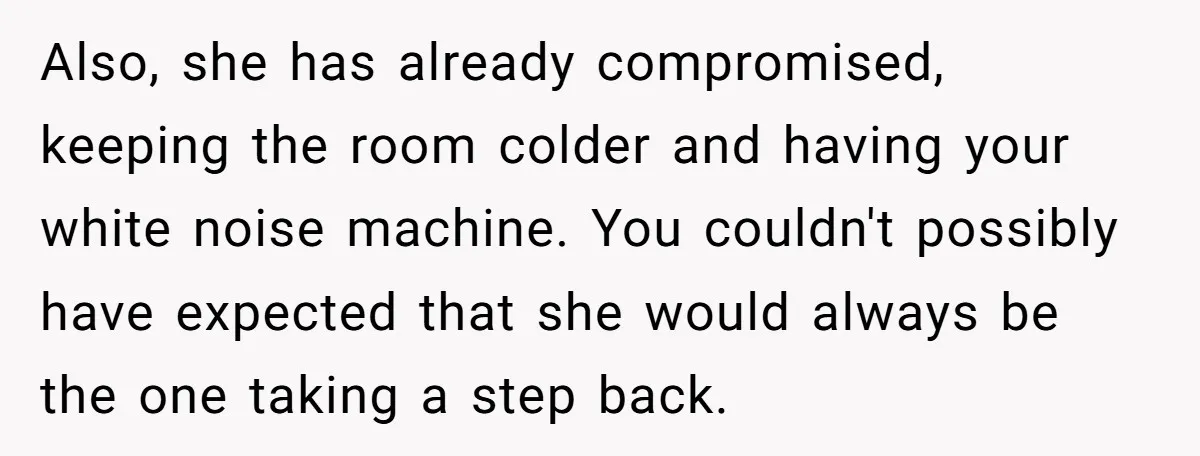 Also, she has already compromised, keeping the room colder and having your white noise machine. You couldn't possibly have expected that she would always be the one taking a step...