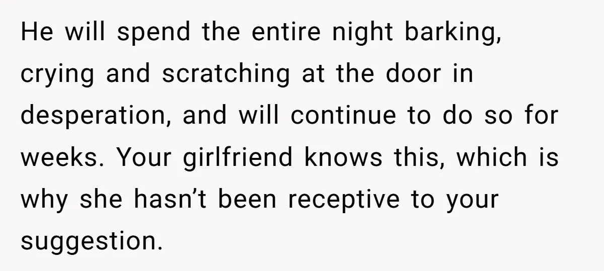 He will spend the entire night barking, crying and scratching at the door in desperation, and will continue to do so for weeks. Your girlfriend knows this, which is why...
