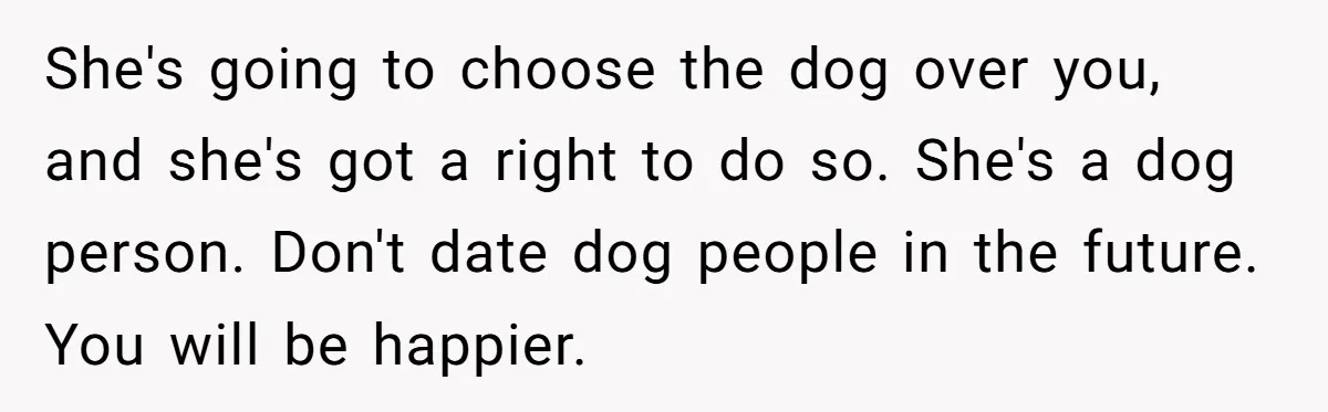 She's going to choose the dog over you, and she's got a right to do so. She's a dog person. Don't date dog people in the future. You will be...
