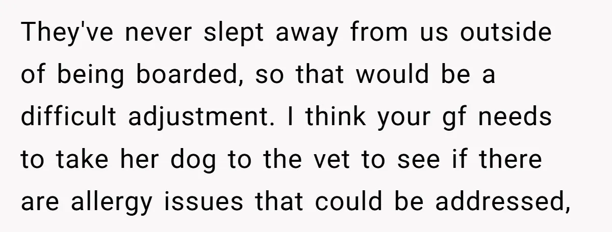 They've never slept away from us outside of being boarded, so that would be a difficult adjustment. I think your gf needs to take her dog to the vet to...
