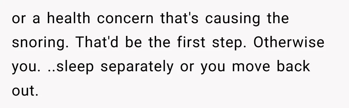 or a health concern that's causing the snoring. That'd be the first step. Otherwise you. ..sleep separately or you move back out.