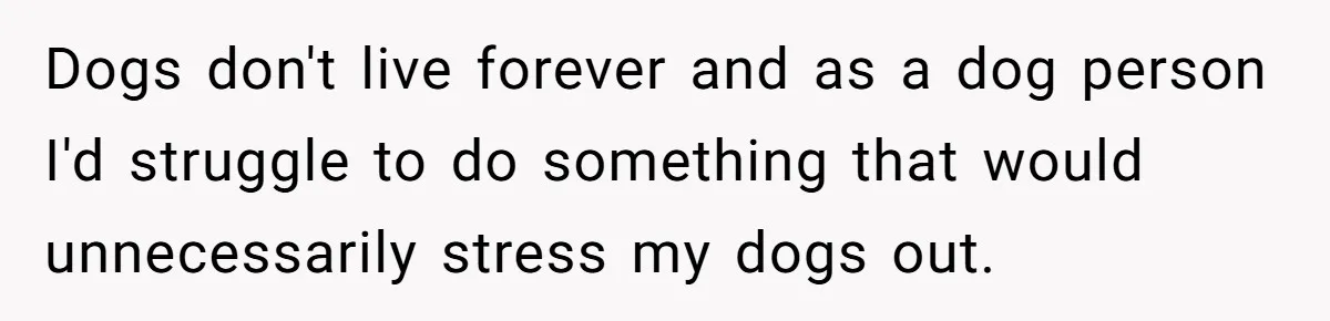 Dogs don't live forever and as a dog person I'd struggle to do something that would unnecessarily stress my dogs out.