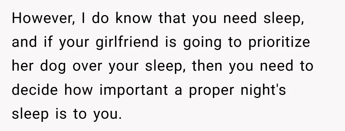 However, I do know that you need sleep, and if your girlfriend is going to prioritize her dog over your sleep, then you need to decide how important a proper...