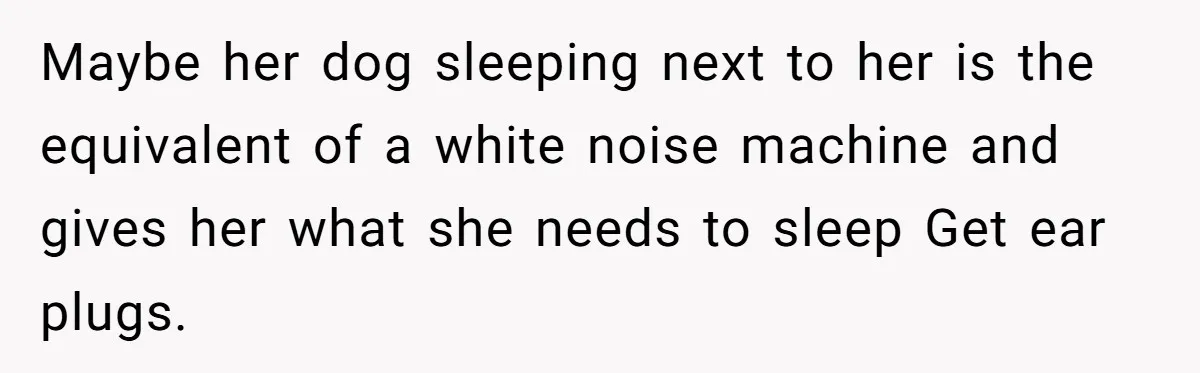 Maybe her dog sleeping next to her is the equivalent of a white noise machine and gives her what she needs to sleep Get ear plugs.