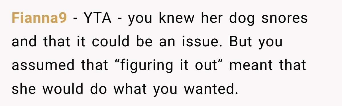 Fianna9 − YTA - you knew her dog snores and that it could be an issue. But you assumed that “figuring it out” meant that she would do what you...