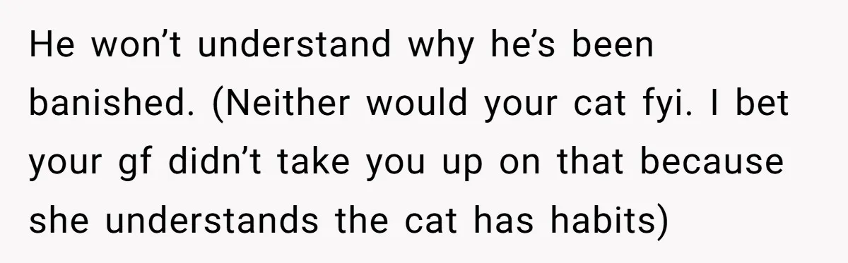 He won’t understand why he’s been banished. (Neither would your cat fyi. I bet your gf didn’t take you up on that because she understands the cat has habits)
